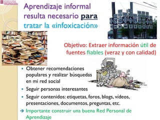 Aprendizaje informal
resulta necesario para
tratar la «infoxicación»
Obje%vo:	
  Extraer	
  información	
  ú%l	
  de
	
  
fuentes	
  ﬁables	
  (veraz	
  y	
  con	
  calidad)
Obtener recomendaciones
populares y realizar búsquedas
en mi red social
—  Seguir personas interesantes
—  Seguir contenidos: etiquetas, foros, blogs, vídeos,
presentaciones, documentos, preguntas, etc.
è  Importante construir una buena Red Personal de
Aprendizaje
— 

 