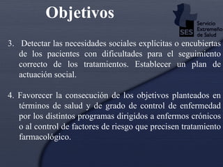 Objetivos 3.   Detectar las necesidades sociales explícitas o encubiertas de los pacientes con dificultades para el seguimiento correcto de los tratamientos. Establecer un plan de actuación social. 4. Favorecer la consecución de los objetivos planteados en términos de salud y de grado de control de enfermedad por los distintos programas dirigidos a enfermos crónicos o al control de factores de riesgo que precisen tratamiento farmacológico. 