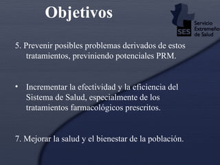 5. Prevenir posibles problemas derivados de estos tratamientos, previniendo potenciales PRM. Incrementar la efectividad y la eficiencia del Sistema de Salud, especialmente de los tratamientos farmacológicos prescritos. 7. Mejorar la salud y el bienestar de la población. Objetivos 