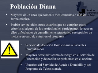 Población Diana   Mayores de 75 años que tomen 5 medicamentos o más de forma crónica . Podrán ser incluidos otros usuarios que no cumplan estos criterios si alguno de los profesionales participantes detecta en ellos dificultades de cumplimiento terapéutico susceptibles de mejoría en caso de entrar en el programa   Servicio de Atención Domiciliaria a Pacientes Inmovilizados   Mayores detectados como de riesgo en el servicio de Prevención y detección de problemas en el anciano  Usuarios del Servicio de Ayuda a Domicilio y del Programa de Teleasistencia  