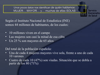 Según el Instituto Nacional de Estadística (INE) somos 44 millones de habitantes, de los cuales: 10 millones viven en el campo Las mujeres son casi la mitad de esa cifra Un 25 % son mayores de 65 años Del total de la población española: Una de cada 4 mujeres mayores vive sola, frente a uno de cada 10 varones Cuatro de cada 10 (47%) son viudas. Situación que se dobla a partir de los 80 (71%) Unos pocos datos nos identifican  de quién hablamos: MUJER… MAYOR… y… muchas de ellas SOLAS 