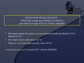MÁS DATOS PREOCUPANTES…  Sobre todo cuando nos referimos al colectivo  que entró en el siglo XXI con 70 años cumplidos Ser mayor añade tres puntos a la tasa general de pobreza (desde el 19 % hasta el 22 %) Ser mujer mayor añade doce (35 %) Mayor y vivir sola añade más de veinte (43%) “ Las personas mayores en España 2004”. Informe IMSERSO 