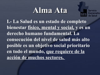 Alma Ata I.- La Salud es un estado de completo bienestar  físico, mental y social,  y es un derecho humano fundamental. La consecución del nivel de salud más alto posible es un objetivo social prioritario en todo el mundo,  que requiere de la acción de muchos sectores.  
