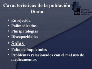 Características de la población Diana Envejecida Polimedicados Pluripatologías Discapacidades Solas  Falta de inquietudes Problemas relacionados con el mal uso de medicamentos. 