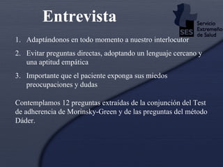 Adaptándonos en todo momento a nuestro interlocutor  Evitar preguntas directas, adoptando un lenguaje cercano y una aptitud empática Importante que el paciente exponga sus miedos preocupaciones y dudas Entrevista Contemplamos 12 preguntas extraídas de la conjunción del Test de adherencia de Morinsky-Green y de las preguntas del método Dáder. 