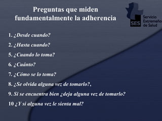 1.  ¿Desde cuando? 2.  ¿Hasta cuando? 5.  ¿Cuando lo toma? 6 . ¿Cuánto? 7 . ¿Cómo se lo toma? 8.  ¿Se olvida alguna vez de tomarlo? , 9.  Si se encuentra bien ¿deja alguna vez de tomarlo? 10  ¿Y si alguna vez le sienta mal? Preguntas que miden fundamentalmente la adherencia 