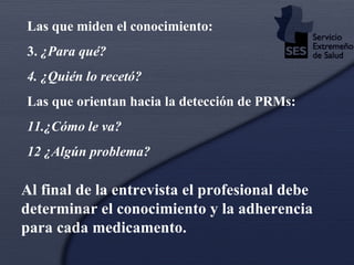 Las que miden el conocimiento: 3.  ¿Para qué? 4. ¿Quién lo recetó? Las que orientan hacia la detección de PRMs: 11 .¿Cómo le va? 12 ¿ Algún problema? Al final de la entrevista el profesional debe determinar el conocimiento y la adherencia para cada medicamento. 