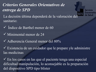 La decisión última dependerá de la valoración del sanitario: Índice de Barthel menor de 60 Minimental menor de 24 Adherencia General menor del 80% Existencia de un cuidador que le prepare yle administre las medicinas En los casos en las que el paciente tenga una especial dificultad manipulación, lo aconsejable es la preparación del dispositivo SPD tipo blíster Criterios Generales Orientativos de entrega de SPD 