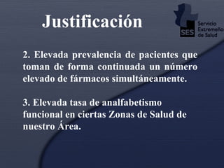 Justificación   2. Elevada prevalencia de pacientes que toman de forma continuada un número elevado de fármacos simultáneamente.  3. Elevada tasa de analfabetismo funcional en ciertas Zonas de Salud de nuestro Área.   