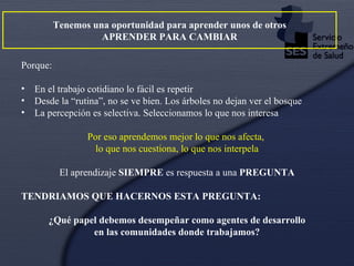 Tenemos una oportunidad para aprender unos de otros APRENDER PARA CAMBIAR Porque: En el trabajo cotidiano lo fácil es repetir Desde la “rutina”, no se ve bien. Los árboles no dejan ver el bosque La percepción es selectiva. Seleccionamos lo que nos interesa Por eso aprendemos mejor lo que nos afecta,  lo que nos cuestiona, lo que nos interpela El aprendizaje  SIEMPRE  es respuesta a una  PREGUNTA TENDRIAMOS QUE HACERNOS ESTA PREGUNTA: ¿Qué papel debemos desempeñar como agentes de desarrollo en las comunidades donde trabajamos? 