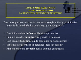 COMO  NADIE SABE TANTO  COMO TODOS JUNTOS  LA RESPUESTA DEPENDE DE NOSOTROS Para conseguirlo es necesaria una metodología activa y participativa a través de una dinámica de diálogo y trabajo grupal: Para intercambiar  información  de experiencias En un clima de  comunicación  y análisis de datos Con una actitud  empática  de confianza hacia los demás Sabiendo ser  asertivos  al defender ideas sin agredir Manteniendo una  escucha  activa que nos enriquezca 