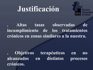 Justificación   4. Altas tasas observadas de incumplimiento de los tratamientos crónicos en zonas similares a la nuestra. 5. Objetivos terapéuticos en no alcanzados en distintos procesos crónicos. 6.  Elevada prevalencia de PRM (RNM), no siempre detectados. 
