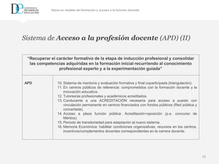Repensar la formación inicial y permanente del profesorado como pieza clave para una educación inclusiva
16
Sistema de Acceso a la profesión docente (APD) (II)
“Recuperar el carácter formativo de la etapa de inducción profesional y consolidar
las competencias adquiridas en la formación inicial recurriendo al conocimiento
profesional experto y a la experimentación guiada”
APD 10. Sistema de mentoría y evaluación formativa y final coparticipada (triangulación).
11. En centros públicos de referencia: comprometidos con la formación docente y la
innovación educativa.
12. Tutores/as profesionales y académicos acreditados.
13. Conducente a una ACREDITACIÓN necesaria para acceso a puesto con
vinculación permanente en centros financiados con fondos públicos (Red pública y
concertada).
14. Acceso a plaza función pública: Acreditación+oposición (p.e. concurso de
Méritos).
15. Periodo de transitoriedad para adaptación al nuevo sistema.
16. Memoria Económica: habilitar condiciones organizativas, recursos en los centros,
incentivos/complementos docentes correspondientes en la carrera docente.
Hacia un modelo de formación y acceso a la función docente
 