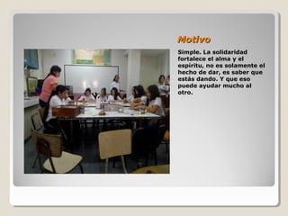 MotivoMotivo
Simple. La solidaridad
fortalece el alma y el
espíritu, no es solamente el
hecho de dar, es saber que
estás dando. Y que eso
puede ayudar mucho al
otro.
 