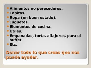 Donar todo lo que creas que nosDonar todo lo que creas que nos
puede ayudar.puede ayudar.
Alimentos no perecederos.
Tapitas.
Ropa (en buen estado).
Juguetes.
Elementos de cocina.
Útiles.
Empanadas, torta, alfajores, para el
buffet
Etc.
 