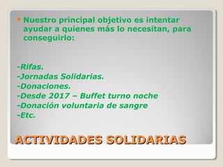ACTIVIDADES SOLIDARIASACTIVIDADES SOLIDARIAS
Nuestro principal objetivo es intentar
ayudar a quienes más lo necesitan, para
conseguirlo:
-Rifas.
-Jornadas Solidarias.
-Donaciones.
-Desde 2017 – Buffet turno noche
-Donación voluntaria de sangre
-Etc.
 