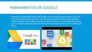 HERRAMIENTAS DE GOOGLE
 Tenemos herramientas como son Google work, Google app que cuenta con una
suite de herramientas como son calc, document, presentación, entre otros los
cuales trabajan con una llave maestra la cual a su vez es un correo llamado Gmail,
y en un espacio para almacenar de forma sincronizada la información es el Google
drive.
 