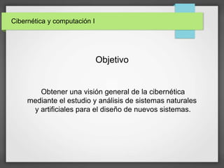 Cibernética y computación I
Obtener una visión general de la cibernética
mediante el estudio y análisis de sistemas naturales
y artificiales para el diseño de nuevos sistemas.
Objetivo
 