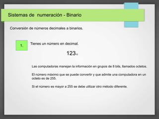 Sistemas de numeración - Binario
lConversión de números decimales a binarios.
Tienes un número en decimal.
12310
Las computadoras manejan la información en grupos de 8 bits, llamados octetos.
El número máximo que se puede convertir y que admite una computadora en un
octeto es de 255.
Si el número es mayor a 255 se debe utilizar otro método diferente.
1.
 