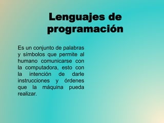 Lenguajes de
programación
Es un conjunto de palabras
y símbolos que permite al
humano comunicarse con
la computadora, esto con
la intención de darle
instrucciones y órdenes
que la máquina pueda
realizar.
 