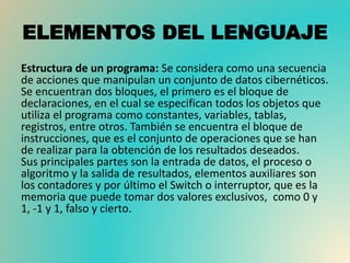 ELEMENTOS DEL LENGUAJE
Estructura de un programa: Se considera como una secuencia
de acciones que manipulan un conjunto de datos cibernéticos.
Se encuentran dos bloques, el primero es el bloque de
declaraciones, en el cual se especifican todos los objetos que
utiliza el programa como constantes, variables, tablas,
registros, entre otros. También se encuentra el bloque de
instrucciones, que es el conjunto de operaciones que se han
de realizar para la obtención de los resultados deseados.
Sus principales partes son la entrada de datos, el proceso o
algoritmo y la salida de resultados, elementos auxiliares son
los contadores y por último el Switch o interruptor, que es la
memoria que puede tomar dos valores exclusivos, como 0 y
1, -1 y 1, falso y cierto.
 