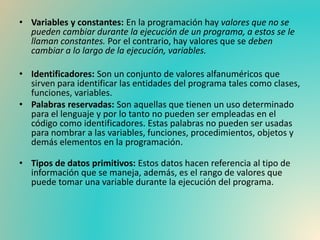 • Variables y constantes: En la programación hay valores que no se
pueden cambiar durante la ejecución de un programa, a estos se le
llaman constantes. Por el contrario, hay valores que se deben
cambiar a lo largo de la ejecución, variables.
• Identificadores: Son un conjunto de valores alfanuméricos que
sirven para identificar las entidades del programa tales como clases,
funciones, variables.
• Palabras reservadas: Son aquellas que tienen un uso determinado
para el lenguaje y por lo tanto no pueden ser empleadas en el
código como identificadores. Estas palabras no pueden ser usadas
para nombrar a las variables, funciones, procedimientos, objetos y
demás elementos en la programación.
• Tipos de datos primitivos: Estos datos hacen referencia al tipo de
información que se maneja, además, es el rango de valores que
puede tomar una variable durante la ejecución del programa.
 