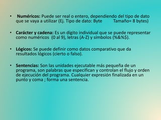 • Numéricos: Puede ser real o entero, dependiendo del tipo de dato
que se vaya a utilizar (Ej. Tipo de dato: Byte Tamaño= 8 bytes)
• Carácter y cadena: Es un dígito individual que se puede representar
como numéricos (0 al 9), letras (A-Z) y símbolos (%&%$).
• Lógicos: Se puede definir como datos comparativo que da
resultados lógicos (cierto o falso).
• Sentencias: Son las unidades ejecutable más pequeña de un
programa, son palabras que especifican y controlan el flujo y orden
de ejecución del programa. Cualquier expresión finalizada en un
punto y coma ; forma una sentencia.
 