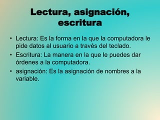 Lectura, asignación,
escritura
• Lectura: Es la forma en la que la computadora le
pide datos al usuario a través del teclado.
• Escritura: La manera en la que le puedes dar
órdenes a la computadora.
• asignación: Es la asignación de nombres a la
variable.
 