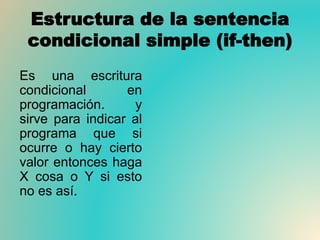 Estructura de la sentencia
condicional simple (if-then)
Es una escritura
condicional en
programación. y
sirve para indicar al
programa que si
ocurre o hay cierto
valor entonces haga
X cosa o Y si esto
no es así.
 