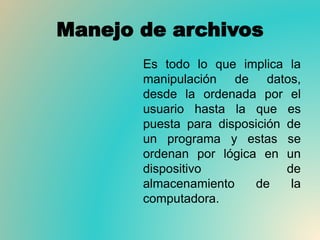 Manejo de archivos
Es todo lo que implica la
manipulación de datos,
desde la ordenada por el
usuario hasta la que es
puesta para disposición de
un programa y estas se
ordenan por lógica en un
dispositivo de
almacenamiento de la
computadora.
 