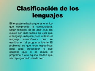 Clasificación de los
lenguajes
El lenguaje máquina que es el único
que comprende la computadora.
Están también los de bajo nivel los
cuales son más fáciles de usar que
el lenguaje máquina pues utilizan el
lenguaje ensamblador que se
escribía en el programa fuente El
problema es que eran específicos
para cada procesador lo que
causaba que si se movía el
programa a otro equipo tendría que
ser reprogramado desde cero.
 
