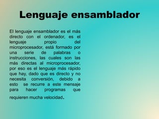 Lenguaje ensamblador
El lenguaje ensamblador es el más
directo con el ordenador, es el
lenguaje propio del
microprocesador, está formado por
una serie de palabras o
instrucciones, las cuales son las
más directas al microprocesador,
por eso es el lenguaje más rápido
que hay, dado que es directo y no
necesita conversión, debido a
esto se recurre a este mensaje
para hacer programas que
requieren mucha velocidad.
 
