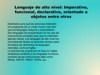 Lenguaje de alto nivel: Imperativo,
funcional, declarativo, orientado a
objetos entre otros
Diseñados para que las personas entiendan
los programas de un modo mucho más fácil
que los lenguajes máquina y ensamblador.
Son lenguajes de programación en los que las
instrucciones enviadas para que el ordenador
ejecute ciertas. Los lenguajes de alto nivel son
normalmente fáciles de aprender porque están
formados por elementos de lenguajes
naturales, como el inglés.
La escritura de programas se basa en reglas
sintácticas similares a los lenguajes humanos,
nombres de las instrucciones tales como
READ, WRITE, PRINT, OPEN, etc.
 