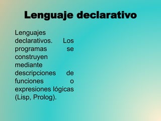 Lenguaje declarativo
Lenguajes
declarativos. Los
programas se
construyen
mediante
descripciones de
funciones o
expresiones lógicas
(Lisp, Prolog).
 