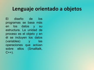 Lenguaje orientado a objetos
El diseño de los
programas se basa más
en los datos y su
estructura. La unidad de
proceso es el objeto y en
él se incluyen los datos
(variables) y las
operaciones que actúan
sobre ellos (Smalltalk,
C++).
 