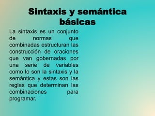 Sintaxis y semántica
básicas
La sintaxis es un conjunto
de normas que
combinadas estructuran las
construcción de oraciones
que van gobernadas por
una serie de variables
como lo son la sintaxis y la
semántica y estas son las
reglas que determinan las
combinaciones para
programar.
 