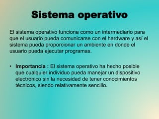 Sistema operativo
El sistema operativo funciona como un intermediario para
que el usuario pueda comunicarse con el hardware y así el
sistema pueda proporcionar un ambiente en donde el
usuario pueda ejecutar programas.
• Importancia : El sistema operativo ha hecho posible
que cualquier individuo pueda manejar un dispositivo
electrónico sin la necesidad de tener conocimientos
técnicos, siendo relativamente sencillo.
 