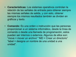 • Características: Los sistemas operativos controlan la
relación de las señales de entrada para obtener siempre
las mismas señales de salida, y con esto, obtener
siempre los mismos resultados también se dividen en
gráficos y texto.
• Comando: Es una orden o instrucción que las personas
proporcionan a un sistema informático, desde la línea de
comando o desde una llamada de programación, estos
pueden ser internos o externos. Algunos de ellos son:
“move = mover un archivo” “MD = Crear un directorio”
“label = designa un nombre de una unidad a una
unidad”.
 