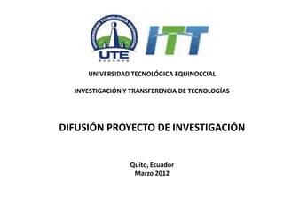 UNIVERSIDAD TECNOLÓGICA EQUINOCCIAL

  INVESTIGACIÓN Y TRANSFERENCIA DE TECNOLOGÍAS




DIFUSIÓN PROYECTO DE INVESTIGACIÓN


                 Quito, Ecuador
                  Marzo 2012
 