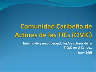 Integrando y empoderando los/as actores de las TICpD en el Caribe… Nov- 2008 