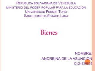 REPUBLICA BOLIVARIANA DE VENEZUELA 
MINISTERIO DEL PODER POPULAR PARA LA EDUCACIÓN 
UNIVERSIDAD FERMÍN TORO 
BARQUISIMETO-ESTADO LARA 
Bienes 
NOMBRE: 
ANDREINA DE LA ASUNCIÒN 
CI:24326505 
 