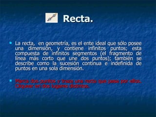 Recta. La recta,  en geometría, es el ente ideal que sólo posee una dimensión, y contiene infinitos puntos; esta compuesta de infinitos segmentos (el fragmento de línea más corto que une dos puntos); también se describe como la sucesión continua e indefinida de puntos en una sola dimensión. Marca dos puntos y traza una recta que pasa por ellos. Cliquear en dos lugares distintos.  
