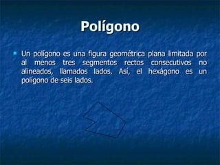 Polígono Un polígono es una figura geométrica plana limitada por al menos tres segmentos rectos consecutivos no alineados, llamados lados. Así, el hexágono es un polígono de seis lados. 