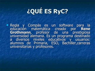 ¿QUÉ ES RyC? Regla y Compás es un software para la educación matemática creado por  Rene Grothmann , profesor de una prestigiosa universidad alemana. Es un programa destinado a diversos niveles educativos y usuarios: alumnos de Primaria, ESO, Bachiller,carreras universitarias y profesores.  