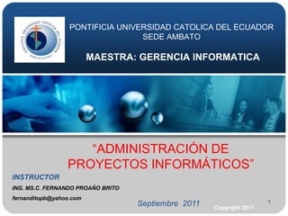 1 PONTIFICIA UNIVERSIDAD CATOLICA DEL ECUADORSEDE AMBATOMAESTRA: GERENCIA INFORMATICA “ADMINISTRACIÓN DE PROYECTOS INFORMÁTICOS” INSTRUCTOR ING. MS.C. FERNANDO PROAŇO BRITO  fernanditopb@yahoo.com Septiembre  2011 Copyright 2011 
