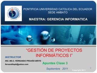 1 PONTIFICIA UNIVERSIDAD CATOLICA DEL ECUADORSEDE AMBATOMAESTRA: GERENCIA INFORMATICA “GESTIÓN DE PROYECTOS INFORMÁTICOS I” INSTRUCTOR ING. MS.C. FERNANDO PROAŇO BRITO  fernanditopb@yahoo.com Apuntes Clase 3 Septiembre   2011 Copyright 2011 