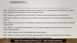 https://Druidadelmarketing.com - @druidadelmarketing
CANDIDATO 2.-
• 2006.- Participo en un Interreg de Salinas con la Federación de Cooperativas de sal del Atlántico y realizo
una investigación del mercado de la sal artesanal en España
• 2007.- Realicé un estudio Otri para Onda Jerez TV sobre el potencial publicitario de esta empresa
• 2008 a 2010.- Participo en varios cursos formativos en Centroamérica con orientación profesional de los
alumnos
• 2008.- Realizo con los alumnos de Publicidad campañas de Comunicación para el Ayuntamiento mediante
contrato OTRI
• 2009.- Realizo un convenio de colaboración con la Escuela de Negocios de Jerez para la formación de
futuros emprendedores
• 2010.- Edito y publico un libro sobre Marketing Socioambiental
• 2010.- Realizo un estudio sobre el mercado del agua para el Consorcio de Aguas de la zona Gaditana
• 2010.- Hago estudio sobre la demanda de Parking en Cádiz para Emasa
 
