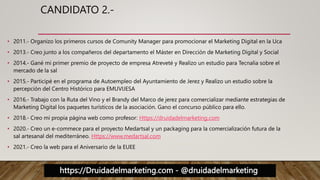 https://Druidadelmarketing.com - @druidadelmarketing
CANDIDATO 2.-
• 2011.- Organizo los primeros cursos de Comunity Manager para promocionar el Marketing Digital en la Uca
• 2013.- Creo junto a los compañeros del departamento el Máster en Dirección de Marketing Digital y Social
• 2014.- Gané mi primer premio de proyecto de empresa Atreveté y Realizo un estudio para Tecnalia sobre el
mercado de la sal
• 2015.- Participé en el programa de Autoempleo del Ayuntamiento de Jerez y Realizo un estudio sobre la
percepción del Centro Histórico para EMUVIJESA
• 2016.- Trabajo con la Ruta del Vino y el Brandy del Marco de jerez para comercializar mediante estrategias de
Marketing Digital los paquetes turísticos de la asociación. Gano el concurso público para ello.
• 2018.- Creo mi propia página web como profesor: Https://druidadelmarketing.com
• 2020.- Creo un e-commece para el proyecto Medartsal y un packaging para la comercialización futura de la
sal artesanal del mediterráneo. Https://www.medartsal.com
• 2021.- Creo la web para el Aniversario de la EUEE
 
