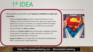 https://Druidadelmarketing.com - @druidadelmarketing
1ª IDEA
• Para aquellos que penséis que el segundo candidato es mejor que
el primero
• Destaca lo que has hecho durante tu etapa formativa (si no has
realizado muchas actividades intenta hacer alguna que tenga cierta
repercusión ya sea en los medios o en cualquier elemento tangible
que puedas enseñar. Puedes hacer un porfolio de tus proyectos)
• Incluye también tus títulos y méritos
• Presenta un formato original, bien estructurado y adaptado al puesto
al que aspiras. Por ejemplo un video-curriculum, un cómic, una
campaña publicitaria sobre ti mismo, etc.
• Apoya lo anterior con tu propia web y la información profesional en
RR.SS. Incluye los link a estas referencias
 