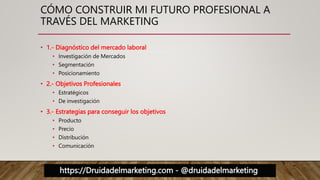 https://Druidadelmarketing.com - @druidadelmarketing
CÓMO CONSTRUIR MI FUTURO PROFESIONAL A
TRAVÉS DEL MARKETING
• 1.- Diagnóstico del mercado laboral
• Investigación de Mercados
• Segmentación
• Posicionamiento
• 2.- Objetivos Profesionales
• Estratégicos
• De investigación
• 3.- Estrategias para conseguir los objetivos
• Producto
• Precio
• Distribución
• Comunicación
 